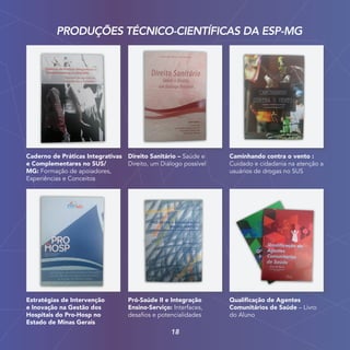 Estratégias de Intervenção
e Inovação na Gestão dos
Hospitais do Pro-Hosp no
Estado de Minas Gerais
Pró-Saúde II e Integração
Ensino-Serviço: Interfaces,
desafios e potencialidades
Qualificação de Agentes
Comunitários de Saúde – Livro
do Aluno
Caderno de Práticas Integrativas
e Complementares no SUS/
MG: Formação de apoiadores,
Experiências e Conceitos
Direito Sanitário – Saúde e
Direito, um Diálogo possível
Caminhando contra o vento :
Cuidado e cidadania na atenção a
usuários de drogas no SUS
PRODUÇÕES TÉCNICO-CIENTÍFICAS DA ESP-MG
18
 