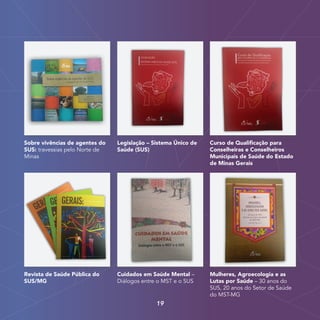 Revista de Saúde Pública do
SUS/MG
Cuidados em Saúde Mental –
Diálogos entre o MST e o SUS
Mulheres, Agroecologia e as
Lutas por Saúde – 30 anos do
SUS, 20 anos do Setor de Saúde
do MST-MG
Sobre vivências de agentes do
SUS: travessias pelo Norte de
Minas
Legislação – Sistema Único de
Saúde (SUS)
Curso de Qualificação para
Conselheiras e Conselheiros
Municipais de Saúde do Estado
de Minas Gerais
19
 