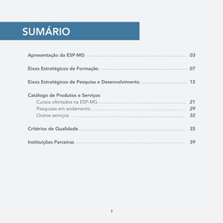 SUMÁRIO
Apresentação da ESP-MG
	
Eixos Estratégicos de Formação
Eixos Estratégicos de Pesquisa e Desenvolvimento
Catálogo de Produtos e Serviços
	 Cursos ofertados na ESP-MG
	 Pesquisas em andamento
	 Outros serviços
Critérios de Qualidade
Instituições Parceiras
03
07
15
21
29
32
35
39
1
 