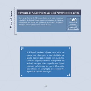 Com carga horária de 40 horas, destina-se a todo e qualquer
trabalhador do SUS que deseja atuar como ativadores de Educação
Permanente em Saúde nos processos de trabalho da gestão,
atenção e participação social no âmbito do SUS.
Formação de Ativadores de Educação Permanente em Saúde
Estimativa de
vagas/ano
160
presencial
descentralizado
CursosLivres
A ESP-MG também oferece uma série de
cursos que abrangem a complexidade da
gestão dos serviços de saúde e do cuidado à
saúde da população mineira. Eles podem ser
realizados em parceria com prefeituras, órgãos
estaduais ou federais e têm como diferencial a
possibilidade de adaptação às necessidades
específicas de cada instituição.
28
 