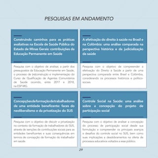 PESQUISAS EM ANDAMENTO
Construindo caminhos para as práticas
avaliativas na Escola de Saúde Pública do
Estado de Minas Gerais: contribuições da
Educação Permanente em Saúde
Pesquisa com o objetivo de analisar, a partir dos
pressupostos da Educação Permanente em Saúde,
o processo de (re)construção e implementação do
Curso de Qualificação de Agentes Comunitários
de Saúde ocorrido, entre 2017 e 2018,
na ESP-MG.
Concepçõesdeformaçãodetrabalhadores
de uma entidade beneficente: faces do
neoliberalismo e da privatização do SUS
Pesquisa com o objetivo de discutir a privatização
no contexto da formação de trabalhadores do SUS,
através de isenções de contribuições sociais para as
entidades beneficentes e suas consequências em
termos de concepção de formação do trabalhador
em saúde.
A efetivação do direito à saúde no Brasil e
na Colômbia: uma análise comparada na
perspectiva histórica e da judicialização
da saúde
Pesquisa com o objetivo de compreender a
efetivação do Direito à Saúde a partir de uma
perspectiva comparada entre Brasil e Colômbia,
considerando os processos históricos e político-
sociais.
Controle Social na Saúde: uma análise
sobre a concepção do projeto de
participação social
Pesquisa com o objetivo de analisar a concepção
do processo de participação social desde sua
formulação e compreender os principais avanços
e desafios do controle social no SUS, bem como
suas implicações e desdobramentos na oferta de
processos educativos voltados a esse público.
29
 