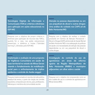 Implantação e avaliação de uma proposta
de Vigilância Comunitária em saúde de
base territorial no estado de Minas Gerais
visando o fortalecimento da mobilização
social para o enfrentamento da tríplice
epidemia e controle do Aedes aegypt
Pesquisa implementada em escolas da rede pública
estadual de ensino, a partir da criação de comitês
populares, compostos por alunos, pais, professores,
lideranças e membros da comunidade escolar.
Investigação do controle do uso de
agrotóxicos em áreas de reforma
agrária da Região Metropolitana de
Belo Horizonte (RMBH) e municípios
adjacentes: um olhar sobre a saúde
Pesquisa com o objetivo de compreender como se
dá a cadeia de uso e o controle de agrotóxicos em
Minas Gerais (MG).
Atenção às pessoas dependentes ou em
uso prejudicial de álcool e outras drogas:
Uma análise do cuidado nos CAPS ad de
Belo Horizonte/MG
Pesquisa com o objetivo de analisar o cuidado
produzido em Centros de Atenção Psicossocial –
Álcool e Drogas (CAPS ad) da rede de Saúde Mental
de Belo Horizonte/ MG e sua adequação às políticas
de saúde e às necessidades de atenção das pessoas
dependentes ou em uso prejudicial de álcool e
outras drogas.
Tecnologias Digitais da Informação e
Comunicação (TDICs): critérios e diretrizes
para aplicação em ações educacionais na
ESP-MG
Pesquisa com o objetivo de propor critérios e
diretrizes para aplicação de recursos das TDICs,
quando for o caso, nas ações educacionais
presenciais, a distância e mistas (“blended
learning”), ofertadas pela ESP-MG.
31
 