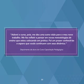 “Adorei o curso, pois, me deu uma outra visão para o meu novo
trabalho. Me fez refletir e pensar em novas metodologias de
ensino que estou colocando em prática. Foi um prazer conhecê-las
e espero que vocês continuem com essa dinâmica.”
Depoimento de aluno do Curso Capacitação Pedagógica
33
 