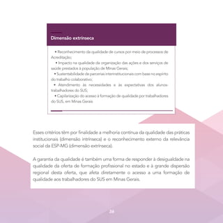Dimensão extrínseca
• Reconhecimento da qualidade de cursos por meio de processos de
Acreditação;
• Impacto na qualidade da organização das ações e dos serviços de
saúde prestados à população de Minas Gerais;
• Sustentabilidade de parcerias interinstitucionais com base no espírito
do trabalho colaborativo;
• Atendimento às necessidades e às expectativas dos alunos-
trabalhadores do SUS;
• Capilarização do acesso à formação de qualidade por trabalhadores
do SUS, em Minas Gerais
Esses critérios têm por finalidade a melhoria contínua da qualidade das práticas
institucionais (dimensão intrínseca) e o reconhecimento externo da relevância
social da ESP-MG (dimensão extrínseca). 
A garantia da qualidade é também uma forma de responder à desigualdade na
qualidade da oferta de formação profissional no estado e à grande dispersão
regional desta oferta, que afeta diretamente o acesso a uma formação de
qualidade aos trabalhadores do SUS em Minas Gerais.
36
 