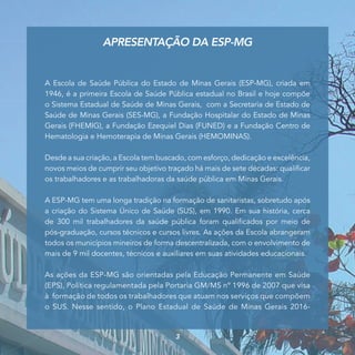 A Escola de Saúde Pública do Estado de Minas Gerais (ESP-MG), criada em
1946, é a primeira Escola de Saúde Pública estadual no Brasil e hoje compõe
o Sistema Estadual de Saúde de Minas Gerais, com a Secretaria de Estado de
Saúde de Minas Gerais (SES-MG), a Fundação Hospitalar do Estado de Minas
Gerais (FHEMIG), a Fundação Ezequiel Dias (FUNED) e a Fundação Centro de
Hematologia e Hemoterapia de Minas Gerais (HEMOMINAS).
Desde a sua criação, a Escola tem buscado, com esforço, dedicação e excelência,
novos meios de cumprir seu objetivo traçado há mais de sete décadas: qualificar
os trabalhadores e as trabalhadoras da saúde pública em Minas Gerais.
A ESP-MG tem uma longa tradição na formação de sanitaristas, sobretudo após
a criação do Sistema Único de Saúde (SUS), em 1990. Em sua história, cerca
de 300 mil trabalhadores da saúde pública foram qualificados por meio de
pós-graduação, cursos técnicos e cursos livres. As ações da Escola abrangeram
todos os municípios mineiros de forma descentralizada, com o envolvimento de
mais de 9 mil docentes, técnicos e auxiliares em suas atividades educacionais.
As ações da ESP-MG são orientadas pela Educação Permanente em Saúde
(EPS), Política regulamentada pela Portaria GM/MS nº 1996 de 2007 que visa
à formação de todos os trabalhadores que atuam nos serviços que compõem
o SUS. Nesse sentido, o Plano Estadual de Saúde de Minas Gerais 2016-
APRESENTAÇÃO DA ESP-MG
3
 