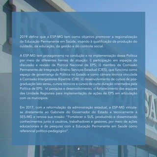 2019 define que a ESP-MG tem como objetivo promover a regionalização
da Educação Permanente em Saúde, visando à qualificação da produção do
cuidado, da educação, da gestão e do controle social.
A ESP-MG tem protagonismo na condução e na implementação dessa Política
por meio de diferentes frentes de atuação: i) participação em espaços de
discussão e revisão da Política Nacional de EPS; ii) membro da Comissão
Permanente de Integração Ensino Serviços Estadual (CIES), que funciona como
espaço de governança da Política no Estado e como câmara técnica vinculada
à Comissão Intergestores Bipartite (CIB); iii) desenvolvimento de cursos de pós-
graduação lato sensu, cursos técnicos e cursos de curta duração orientados pela
Política de EPS; iv) pesquisa e desenvolvimento; v) fortalecimento das equipes
das Unidade Regionais para implementação de ações de EPS em articulação
com os municípios.
Em 2017, com a reformulação da administração estadual, a ESP-MG vincula-
se diretamente ao Gabinete do Governador do Estado e tecnicamente à
SES-MG e renova sua missão: “Fortalecer o SUS, produzindo e disseminando
conhecimentos junto a usuários, trabalhadores e gestores, por meio de ações
educacionais e de pesquisa com a Educação Permanente em Saúde como
referencial político-pedagógico”.
4
 