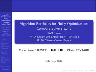 Algorithm 
Portfolios for 
Noisy 
Optimization: 
Compare 
Solvers Early 
Marie-Liesse 
CAUWET, 
Jialin LIU, 
Olivier 
TEYTAUD 
Outline 
Black-box 
Noisy 
Optimization 
Framework 
Algorithm 
Portfolios 
Noisy 
Optimization 
Algorithms 
(NOAs) 
Experiments 
Conclusions 
References 
Algorithm Portfolios for Noisy Optimization: 
Compare Solvers Early 
TAO Team 
INRIA Saclay-LRI-CNRS, Univ. Paris-Sud 
91190 Gif-sur-Yvette, France 
Marie-Liesse CAUWET Jialin LIU Olivier TEYTAUD 
February 2014 
 