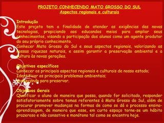PROJETO CONHECENDO MATO GROSSO DO SUL
                  Aspectos regionais e culturais
 
Introdução
Este projeto tem a finalidade de atender as exigências das novas
tecnologias, propiciando aos educandos meios para ampliar seus
conhecimentos, visando a participação dos alunos como um agente produtor
do seu próprio conhecimento.
Conhecer Mato Grosso do Sul e seus aspectos regionais, valorizando as
nossas riquezas naturais, e assim garantir a preservação ambiental e a
cultura às novas gerações.
 
Objetivos específicos
Conhecer os principais aspectos regionais e culturais de nosso estado;
Identificar os principais problemas ambientais;
Conhecendo para preservar.
 
Objetivos Gerais
Qualificar o aluno de maneira que possa, quando for solicitado, responder
satisfatoriamente sobre temas referentes à Mato Grosso do Sul, além de
procurar promover mudanças na formas de como se dá o processo ensino-
aprendizagem, de maneira que esse, em curto espaço torne-se um hábito
prazeroso e não cansativo e monótono tal como se encontra hoje.
 