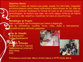 Objetivos Gerais
Qualificar o aluno de maneira que possa, quando for solicitado, responder
satisfatoriamente sobre temas referentes à Mato Grosso do Sul, além de
procurar promover mudanças na formas de como se dá o processo ensino-
aprendizagem, de maneira que esse, em curto espaço torne-se um hábito
prazeroso e não cansativo e monótono tal como se encontra hoje.

Metodologia do Projeto
Com a utilização das tecnologias que temos a disposição,
sala de informática, revistas, livros, vídeo, áudio e instrumentos
necessários para estimular pesquisas.
 
Área de Atuação:
Multidisciplinar
Ensino Fundamental
 
Recursos utilizados
Livros (textos e figuras)
Computadores (internet)
Data Show
DVD

Professores envolvidos: Maria Arlete Cabral e PCTE Olidia Maria
 
 