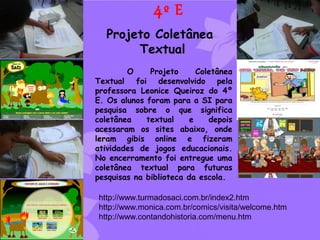 4º E
  Projeto Coletânea
       Textual
        O     Projeto      Coletânea
Textual foi desenvolvido pela
professora Leonice Queiroz do 4º
E. Os alunos foram para a SI para
pesquisa sobre o que significa
coletânea    textual     e    depois
acessaram os sites abaixo, onde
leram gibis online e fizeram
atividades de jogos educacionais.
No encerramento foi entregue uma
coletânea textual para futuras
pesquisas na biblioteca da escola.

http://www.turmadosaci.com.br/index2.htm
http://www.monica.com.br/comics/visita/welcome.htm
http://www.contandohistoria.com/menu.htm
 