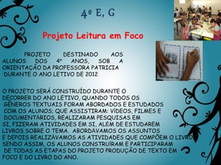 4 º E, G
           Projeto Leitura em Foco

      PROJETO     DESTINADO     AOS
ALUNOS   DOS   4º   ANOS,   SOB   A
ORIENTAÇÃO DA PROFESSORA PATRICIA
DURANTE O ANO LETIVO DE 2012.


O PROJETO SERÁ CONSTRUÍDO DURANTE O
DECORRER DO ANO LETIVO, QUANDO TODOS OS
 GÊNEROS TEXTUAIS FORAM ABORDADOS E ESTUDADOS
 COM OS ALUNOS; QUE ASSISTIRAM: VÍDEOS, FILMES E
 DOCUMENTÁRIOS, REALIZARAM PESQUISAS EM
SI, FIZERAM ATIVIDADES EM SI, ALÉM DE ESTUDAREM
LIVROS SOBRE O TEMA. ABORDÁVAMOS OS ASSUNTOS
E DEPOIS REALIZÁVAMOS AS ATIVIDADES QUE COMPÕEM O LIVRO.
SENDO ASSIM, OS ALUNOS CONSTRUÍRAM E PARTICIPARAM
 DE TODAS AS ETAPAS DO PROJETO PRODUÇÃO DE TEXTO EM
FOCO E DO LIVRO DO ANO.
 