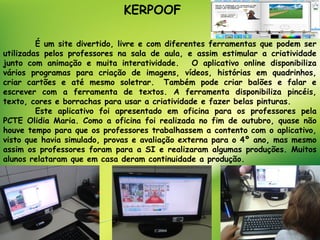 KERPOOF

         É um site divertido, livre e com diferentes ferramentas que podem ser
utilizadas pelos professores na sala de aula, e assim estimular a criatividade
junto com animação e muita interatividade.   O aplicativo online disponibiliza
vários programas para criação de imagens, vídeos, histórias em quadrinhos,
criar cartões e até mesmo soletrar.  Também pode criar balões e falar e
escrever com a ferramenta de textos. A ferramenta disponibiliza pincéis,
texto, cores e borrachas para usar a criatividade e fazer belas pinturas.
         Este aplicativo foi apresentado em oficina para os professores pela
PCTE Olidia Maria. Como a oficina foi realizada no fim de outubro, quase não
houve tempo para que os professores trabalhassem a contento com o aplicativo,
visto que havia simulado, provas e avaliação externa para o 4º ano, mas mesmo
assim os professores foram para a SI e realizaram algumas produções. Muitos
alunos relataram que em casa deram continuidade a produção.
 
