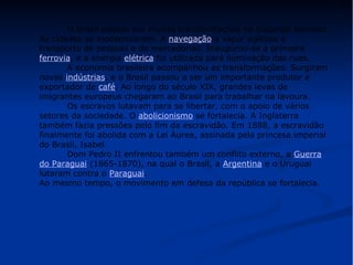 O Brasil passou por muitas transformações no Segundo Reinado. 
As cidades se modernizaram. A navegação a vapor agilizou o 
transporte de pessoas e de mercadorias. Inaugurou-se a primeira 
ferrovia, e a energia elétrica foi utilizada para iluminação das ruas. 
A economia brasileira acompanhou as transformações. Surgiram 
novas indústrias, e o Brasil passou a ser um importante produtor e 
exportador de café. Ao longo do século XIX, grandes levas de 
imigrantes europeus chegaram ao Brasil para trabalhar na lavoura. 
Os escravos lutavam para se libertar, com o apoio de vários 
setores da sociedade. O abolicionismo se fortalecia. A Inglaterra 
também fazia pressões pelo fim da escravidão. Em 1888, a escravidão 
finalmente foi abolida com a Lei Áurea, assinada pela princesa imperial 
do Brasil, Isabel. 
Dom Pedro II enfrentou também um conflito externo, a Guerra 
do Paraguai (1865-1870), na qual o Brasil, a Argentina e o Uruguai 
lutaram contra o Paraguai. 
Ao mesmo tempo, o movimento em defesa da república se fortalecia. 
 