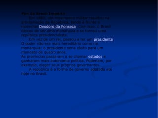 Fim do Brasil Império 
Em 1889, um movimento militar resultou na 
proclamação da República, tendo à frente o 
marechal Deodoro da Fonseca. Com isso, o Brasil 
deixou de ser uma monarquia e se tornou uma 
república presidencialista. 
Em vez de um rei, passou a ter um presidente. 
O poder não era mais hereditário como na 
monarquia: o presidente seria eleito para um 
mandato de quatro anos. 
As províncias passaram a se chamar estados e 
ganharam mais autonomia política. Poderiam, por 
exemplo, eleger seus próprios governantes. 
A república é a forma de governo adotada até 
hoje no Brasil. 
 