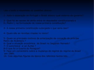 Leia o texto e respondas as questões abaixo: 
1- Após a separação de Portugal o Brasil adotou qual sistema de governo? 
2- Qual foi as causas do atrito entre os deputados constitucionais e 
D. Pedro I, na formulação de nossa primeira constituição? 
3- A nossa primeira constituição outorgada o que seria isso? 
4- Quais são as revoltas citadas no texto? 
5- Quais os principais motivos da antecipação da coroação do príncipe 
Pedro de Alcântara ? 
6- Qual a situação econômica do Brasil no Segundo Reinado? 
7- O autorizava a Lei Áurea ? 
8-O que foi a Guerra do Paraguai? 
9- Faça um comentário sobre a mudança de regime do regime do Brasil 
em 1889. 
10- Cole algumas figuras da época dos referidos textos lido. 
