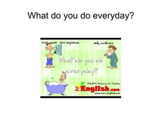 What do you do everyday? 
 