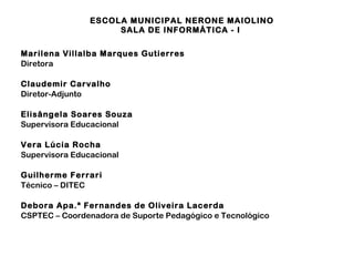 ESCOLA MUNICIPAL NERONE MAIOLINO 
SALA DE INFORMÁTICA - I 
Marilena Villalba Marques Gutierres 
Diretora 
Claudemir Carvalho 
Diretor-Adjunto 
Elisângela Soares Souza 
Supervisora Educacional 
Vera Lúcia Rocha 
Supervisora Educacional 
Guilherme Ferrari 
Técnico – DITEC 
Debora Apa.ª Fernandes de Oliveira Lacerda 
CSPTEC – Coordenadora de Suporte Pedagógico e Tecnológico 
 