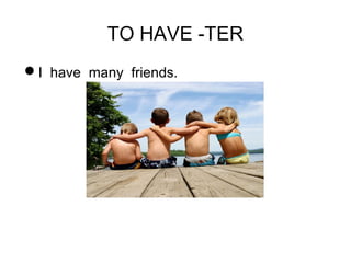 TO HAVE -TER 
I have many friends. 
 