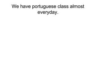 We have portuguese class almost 
everyday. 
 