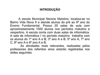 INTRODUÇÃO 
A escola Municipal Nerone Maiolino, localiza-se no 
Bairro Vida Nova II e atende alunos do pré ao 9º ano do 
Ensino Fundamental. Possui 20 salas de aula com 
aproximadamente 1500 alunos nos períodos matutino e 
vespertino. A escola conta com duas salas de informática. 
A sala de informática I no período matutino trabalha com 
os alunos do 1º ano A e B, 3º ano A e B, 5º ano A, 7º ano 
C, 8º ano A e 9º ano A e B. 
As atividades mais relevantes, realizadas pelos 
professores dos referidos anos estarão registradas nos 
slides seguintes. 
 