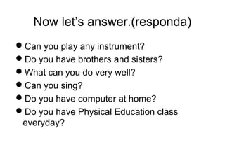 Now let’s answer.(responda) 
Can you play any instrument? 
Do you have brothers and sisters? 
What can you do very well? 
Can you sing? 
Do you have computer at home? 
Do you have Physical Education class 
everyday? 
 