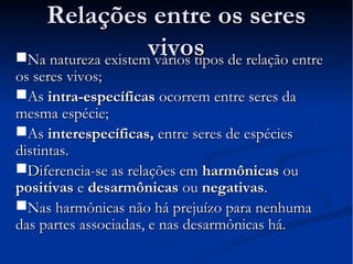 RReellaaççõõeess eennttrree ooss sseerreess 
vviivvooss NNaa nnaattuurreezzaa eexxiisstteemm vváárriiooss ttiippooss ddee rreellaaççããoo eennttrree 
ooss sseerreess vviivvooss;; 
AAss iinnttrraa--eessppeeccííffiiccaass ooccoorrrreemm eennttrree sseerreess ddaa 
mmeessmmaa eessppéécciiee;; 
AAss iinntteerreessppeeccííffiiccaass,, eennttrree sseerreess ddee eessppéécciieess 
ddiissttiinnttaass.. 
DDiiffeerreenncciiaa--ssee aass rreellaaççõõeess eemm hhaarrmmôônniiccaass oouu 
ppoossiittiivvaass ee ddeessaarrmmôônniiccaass oouu nneeggaattiivvaass.. 
NNaass hhaarrmmôônniiccaass nnããoo hháá pprreejjuuíízzoo ppaarraa nneennhhuummaa 
ddaass ppaarrtteess aassssoocciiaaddaass,, ee nnaass ddeessaarrmmôônniiccaass hháá.. 
 