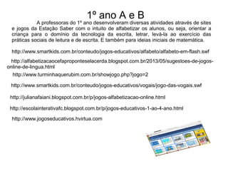 1º ano A e B 
A professoras do 1º ano desenvolveram diversas atividades através de sites 
e jogos da Estação Saber com o intuito de alfabetizar os alunos, ou seja, orientar a 
criança para o domínio da tecnologia da escrita, letrar, levá-la ao exercício das 
práticas sociais de leitura e de escrita. E também para ideias iniciais de matemática. 
http://www.smartkids.com.br/conteudo/jogos-educativos/alfabeto/alfabeto-em-flash.swf 
http://alfabetizacaocefaproponteselacerda.blogspot.com.br/2013/05/sugestoes-de-jogos-online- 
de-lingua.html 
http://www.turminhaquerubim.com.br/showjogo.php?jogo=2 
http://www.smartkids.com.br/conteudo/jogos-educativos/vogais/jogo-das-vogais.swf 
http://julianafaiani.blogspot.com.br/p/jogos-alfabetizacao-online.html 
http://escolainterativafc.blogspot.com.br/p/jogos-educativos-1-ao-4-ano.html 
http://www.jogoseducativos.hvirtua.com 
 