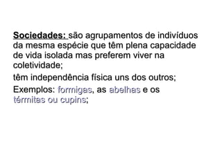 SSoocciieeddaaddeess:: ssããoo aaggrruuppaammeennttooss ddee iinnddiivvíídduuooss 
ddaa mmeessmmaa eessppéécciiee qquuee ttêêmm pplleennaa ccaappaacciiddaaddee 
ddee vviiddaa iissoollaaddaa mmaass pprreeffeerreemm vviivveerr nnaa 
ccoolleettiivviiddaaddee;; 
ttêêmm iinnddeeppeennddêênncciiaa ffííssiiccaa uunnss ddooss oouuttrrooss;; 
EExxeemmppllooss:: ffoorrmmiiggaass,, aass aabbeellhhaass ee ooss 
ttéérrmmiittaass oouu ccuuppiinnss;; 
 