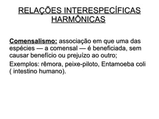 RELAÇÕES IINNTTEERREESSPPEECCÍÍFFIICCAASS 
HHAARRMMÔÔNNIICCAASS 
CCoommeennssaalliissmmoo:: aassssoocciiaaççããoo eemm qquuee uummaa ddaass 
eessppéécciieess —— aa ccoommeennssaall —— éé bbeenneeffiicciiaaddaa,, sseemm 
ccaauussaarr bbeenneeffíícciioo oouu pprreejjuuíízzoo aaoo oouuttrroo;; 
EExxeemmppllooss:: rrêêmmoorraa,, ppeeiixxee--ppiilloottoo,, EEnnttaammooeebbaa ccoollii 
(( iinntteessttiinnoo hhuummaannoo)).. 
 