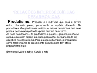 •RELAÇÕES INTERESPECÍFICAS 
DESARMÔNICAS 
Predatismo: Predador é o indivíduo que caça e devora 
outro, chamado presa, pertencente a espécie diferente. Os 
predadores são geralmente maiores e menos numerosos que suas 
presas, sendo exemplificadas pelos animais carnívoros. 
As duas populações - de predadores e presas - geralmente não se 
extinguem e nem entram em superpopulação, permanecendo em 
equilíbrio no ecossistema. Para a espécie humana, o predatismo, 
como fator limiante do crescimento populacional, tem efeito 
praticamente nulo. 
Exemplos: Leão e zebra; Coruja e rato 
 
