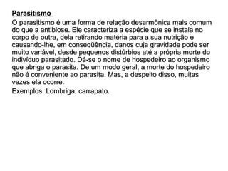 PPaarraassiittiissmmoo 
OO ppaarraassiittiissmmoo éé uummaa ffoorrmmaa ddee rreellaaççããoo ddeessaarrmmôônniiccaa mmaaiiss ccoommuumm 
ddoo qquuee aa aannttiibbiioossee.. EEllee ccaarraacctteerriizzaa aa eessppéécciiee qquuee ssee iinnssttaallaa nnoo 
ccoorrppoo ddee oouuttrraa,, ddeellaa rreettiirraannddoo mmaattéérriiaa ppaarraa aa ssuuaa nnuuttrriiççããoo ee 
ccaauussaannddoo--llhhee,, eemm ccoonnsseeqqüüêênncciiaa,, ddaannooss ccuujjaa ggrraavviiddaaddee ppooddee sseerr 
mmuuiittoo vvaarriiáávveell,, ddeessddee ppeeqquueennooss ddiissttúúrrbbiiooss aattéé aa pprróópprriiaa mmoorrttee ddoo 
iinnddiivvíídduuoo ppaarraassiittaaddoo.. DDáá--ssee oo nnoommee ddee hhoossppeeddeeiirroo aaoo oorrggaanniissmmoo 
qquuee aabbrriiggaa oo ppaarraassiittaa.. DDee uumm mmooddoo ggeerraall,, aa mmoorrttee ddoo hhoossppeeddeeiirroo 
nnããoo éé ccoonnvveenniieennttee aaoo ppaarraassiittaa.. MMaass,, aa ddeessppeeiittoo ddiissssoo,, mmuuiittaass 
vveezzeess eellaa ooccoorrrree.. 
EExxeemmppllooss:: LLoommbbrriiggaa;; ccaarrrraappaattoo.. 
 