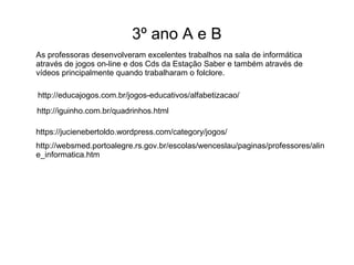 3º ano A e B 
As professoras desenvolveram excelentes trabalhos na sala de informática 
através de jogos on-line e dos Cds da Estação Saber e também através de 
vídeos principalmente quando trabalharam o folclore. 
http://educajogos.com.br/jogos-educativos/alfabetizacao/ 
http://iguinho.com.br/quadrinhos.html 
https://jucienebertoldo.wordpress.com/category/jogos/ 
http://websmed.portoalegre.rs.gov.br/escolas/wenceslau/paginas/professores/alin 
e_informatica.htm 
 