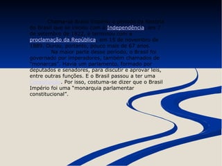 Chama-se Brasil Império o período da história 
do Brasil que se iniciou com a Independência, em 7 
de setembro de 1822, e terminou com a 
proclamação da República, em 15 de novembro de 
1889. Durou, portanto, pouco mais de 67 anos. 
Na maior parte desse período, o Brasil foi 
governado por imperadores, também chamados de 
“monarcas”. Havia um parlamento, formado por 
deputados e senadores, para discutir e aprovar leis, 
entre outras funções. E o Brasil passou a ter uma 
Constituição. Por isso, costuma-se dizer que o Brasil 
Império foi uma “monarquia parlamentar 
constitucional”. 
 