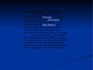 Primeiro Reinado – Dom Pedro I 
Quando o Brasil se tornou 
independente de Portugal, em 1822, 
continuou sendo uma monarquia. O 
primeiro imperador do Brasil 
independente foi dom Pedro I. Ele 
governou até 1831, quando abdicou do 
trono e voltou para Portugal. Seu 
governo é chamado de Primeiro Reinado. 
Em junho de 1822, antes mesmo 
da independência, dom Pedro já tinha 
convocado uma Assembleia Constituinte 
— órgão formado por deputados para 
elaborar uma Constituição. Os deputados 
foram eleitos por voto direto do povo. 
. 
 