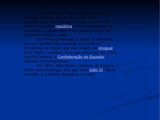 Dom Pedro I enfrentou a oposição dos 
políticos liberais, alguns dos quais eram 
republicanos. Eles desejavam que o regime do 
Brasil fosse uma república, e não monarquia. Na 
república, o governante é um presidente ou um 
primeiro-ministro eleito. 
No Primeiro Reinado, o Brasil se envolveu 
em um conflito internacional, a Guerra da 
Cisplatina, na região que deu origem ao Uruguai. 
Dom Pedro I também teve que enfrentar um grave 
conflito interno, a Confederação do Equador, 
iniciada em Pernambuco. 
Em 1831, dom Pedro I abdicou do trono e 
voltou para Portugal. Seu pai, dom João VI, havia 
morrido, e a família disputava o trono. 
 