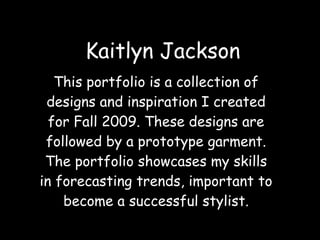 Kaitlyn Jackson This portfolio is a collection of designs and inspiration I created for Fall 2009. These designs are followed by a prototype garment. The portfolio showcases my skills in forecasting trends, important to become a successful stylist. 