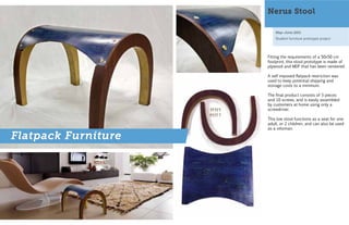 Nerus Stool

                         May-June 2011
                         Student furniture prototype project




                     Fitting the requirements of a 50x50 cm
                     footprint, this stool prototype is made of
                     plywood and MDF that has been veneered.

                     A self imposed flatpack restriction was
                     used to keep potential shipping and
                     storage costs to a minimum.

                     The final product consists of 3 pieces
                     and 10 screws, and is easily assembled
                     by customers at home using only a
                     screwdriver.

                     This low stool functions as a seat for one
                     adult, or 2 children, and can also be used
                     as a ottoman.

Flatpack Furniture
 