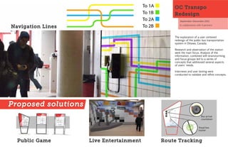 OC Transpo
                                              Redesign
                                                  September-December 2011
                                                  In collaboration with 4 partners
Navigation Lines

                                              The exploration of a user centered
                                              redesign of the public bus transportation
                                              system in Ottawa, Canada.

                                              Research and observation of the station
                                              were the main focus. Analysis of the
                                              information, combined with brainstorming,
                                              and focus groups led to a series of
                                              concepts that addressed several aspects
                                              of users' needs.

                                              Interviews and user testing were
                                              cond ucted to validate and refine concepts.




Proposed solutions
                                                                       Bus arrival
                                                                       countdown


                                                                    Visual bus
                                                                    tracker



  Public Game        Live Entertainment   Route Tracking
 