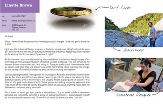 Linette Brown
                                                                                                     Sci-fi Lover

tel:
   		     1-613-299-7587

email:
     		   linette_brown@carleton.ca

    		
post:  1542 Bourcier Dr.
		Ottawa, Ontario
		K1E 3J2


   Hi there!

   Since I haven't had the pleasure of meeting you yet, I thought I'd let you get to know me
   a little.

   I got into the Industrial Design program at Carleton straight out of high school. As soon
   as I discovered that this was an actual job, I knew that industrial design was what I wanted
                                                                                                            Adventurer
   to do with my life. It's not work if you love it right?

   At the moment I am currently exploring the possibilities in exhibition design by way of an
   internship at the Canadian Museum of Nature located in Ottawa. This was driven by my
   interest in user interaction and I am loving it. Trying to understand how someone uses
   an object, and what they are drawn to is pretty fascinating. I love learning new things,
   so the variety of exhibits provides me with so much exciting information.

   I am an aspiring traveller, having been on exchange to Australia and visited several other
   places, but there are still so many places I want to go. I like to stay active when my busy
   schedule allows; until a recent injury, this usually meant a good game of soccer. I'm a
   little bit of a geek and a lover of sci-fi. Vid games and baking are pretty awesome, and
                                                  eo
   I like music of the indie-alt variety though I'll listen to just about anything. I also take my
   Halloween costumes pretty seriously.

   I'm a down to earth girl with practical sensibilities. I try to avoid conflicts whenever
   possible and I do pretty well with a group of willing teammates. I would classify myself              Industrial Designer
   as a reality based optimist and I'd love for a chance to show you what I can do.
 