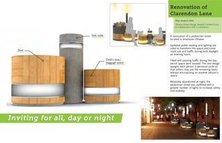 Renovation of
                                                    Clarendon Lane
                                                        May-August 2011
                                                        Ottawa Urban Design Awards Contest Entry
                                                        In collaboration with 2 coworkers


                       Side table                   A renovation of a pedestrian street
                                                    located in downtown Ottawa.

                                                    Updated public seating and lighting are
                                                    used to transform the space and invite
  Seat                                              more use and traffic during both daylight
                                                    an evening hours.

                                    Child's seat/   Filled with passing traffic during the day,
                                    baggage space   bench space went unused. The new design
                                                    assigns each person a personal circle so
                                                    that others may use the remaining seats
                                                    without encroaching on another person's
                                                    space.

                                                    Relatively abandoned at night, the
                                                    ped estrian street was outfitted with a
                                                    greater number of lights to increase safety
                                                    and visibility.




Inviting for all, day or night
 