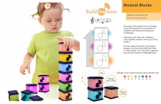 Musical Blocks

                                   September-December 2011
                                   Inclusive toy design project




                             The goal of this project was to design
                             a toy with the focus on inclusivity of
                             children with mental and physical
                             challenges.

                             Interviews and visits with children's
                             care facilities aided in the focus of this
                             project.

                             The key objective within the project:
                             Design a toy that INCLUDES the child
                             in normal play, not a toy that is geared
                             specifically towards challenged play.




Play                 LED light colour inside translucent block indicates note


         Change                C    D    E    F    G    A    B    C
       note/colour




                         Battery
                         access
 