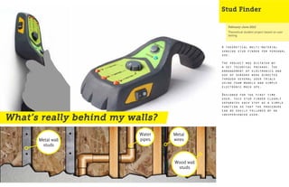 Stud Finder

                                                 February-June 2012
                                                 Theoretical student project based on user
                                                 testing



                                              A theoretical multi-material
                                              sensing stud finder for personal
                                              use.

                                              The project was dictated by
                                              a set technical package. The
                                              arrangement of electronics and
                                              use of sensors were directed
                                              through several user trials
                                              using foam models and simple
                                              electronic mock ups.

                                              Designed for the first time
                                              user, this stud finder clearly
                                              separates each step as a simple
                                              function so that the procedure
                                              can be easily followed by an
                                              inexperienced user.
What’s really behind my walls?
                          Water   Metal
      Metal wall          pipes   wires
       studs



                                  Wood wall
                                   studs
 
