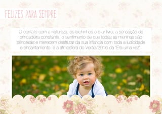 felizes para sempre
O contato com a natureza, os bichinhos e o ar livre, a sensação de
brincadeira constante, o sentimento de que todas as meninas são
princesas e merecem desfrutar da sua infancia com toda a ludicidade
e encantamento é a atmosfera do Verão/2016 da “Era uma vez”.
 