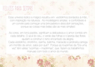 felizes para sempre
Esse universo lúdico e mágico resultou em vestidinhos bordados à mão,
com inspiração na natureza. As modelagens amplas e confortáveis é
um convite para começar uma brincadeira e descobrir sensações,
porque as coisas mais belas são as mais simples!
As cores, em tons pastéis, significam a delicadeza e o amor contido em
cada detalhe. O azul do céu, o verde das folhas e o laranja das flores
ajudam a construir o reino encantado da alegria.
Cada vestidinho, shortinho, sainha, batinha, macacão e jardineira carrega
um montão de amor, sabe por quê? Porque as roupinhas da “Era uma
vez” têm várias “vozinhas – madrinhas”, que fazem os trabalhinhos
manuais com todo o amor do mundo.
 