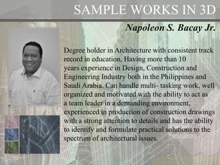 SAMPLE WORKS IN 3D
Napoleon S. Bacay Jr.
Degree holder in Architecture with consistent track
record in education, Having more than 10
years experience in Design, Construction and
Engineering Industry both in the Philippines and
Saudi Arabia. Can handle multi- tasking work, well
organized and motivated with the ability to act as
a team leader in a demanding environment,
experienced in production of construction drawings
with a strong attention to details and has the ability
to identify and formulate practical solutions to the
spectrum of architectural issues.
 