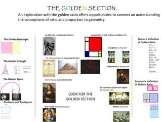 THE GOLDEN SECTION
An exploration with the golden ratio offers opportunities to connect an understanding
the conceptions of ratio and proportion to geometry.
The Golden Rectangle
The Golden Triangle
The Golden Spiral
Pentagon and Pentagram
Numeric definition
of Golden Ratio
1/1 = 1
2/1 = 2
3/2 = 1.5
5/3 =
1.6666...
8/5 = 1.6
13/8 = 1.625
21/13 =
1.61538...
34/21 =
1.61904...
Geometric definition
Of Golden Ratio
An Old man by Leonardo Da Vinci
The Vetruvian Man by Leonardo Da Vinci
Mona-Risa by Leonardo Da Vinci
Holy Family by Micahelangelo
Crucifixion by Raphael
self-portrait by Rembrandt
he sacrament of the Last Supper
by Salvador Dali
Bathers by Seurat
Composition in Red, Yellow, and Blue(1926)
LOOK FOR THE
GOLDEN SECTION
 