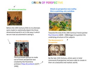 ORIGIN OF PERSPECTIVE
Before the 14th Century little to no attempts
were made to realistically depict the three
dimensional world in art in the way in which
we are now accustomed to seeing it.
The first known picture to make
use of linear perspective was
created by the Florentine
architect Fillipo Brunelleshi (1377-
1446)
The Renaissance in
Perspective
Towards the end of the 19th Century French painter
Paul Cézanne (1839 - 1906) began to question the
underlying structure of his subjects
First Perspective
Art before perspective
By the late 15th Century, artists were in total
command of perpective and were able to create in
their art a beautiful and realistic world.
Attack on perspective new reality;
this is a painting, not a window.
 