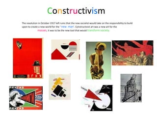 Constructivism
The revolution in October 1917 left ruins that the new socialist would take on the responsibility to build
upon to create a new world for the ‘ new man’. Constructivist art was a new art for the
masses, it was to be the new tool that would transform society.
 