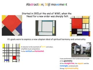 Abstraction; Stijl movement
A reduction to the essentials of form and colour,
simplified visual compositions
To the vertical and horizontal.
It was positioned on the fundamental principle
of the geometry
Of the straight line, the square and the
rectangle, combined with
Strong asymmetricality.
Started in 1915,at the end of WW1, when the
Need for a new order was sharply felt.
It’s goals were to express a new utopian ideal of spiritual harmony and universality
 
