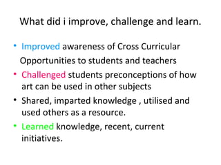 What did i improve, challenge and learn.
• Improved awareness of Cross Curricular
Opportunities to students and teachers
• Challenged students preconceptions of how
art can be used in other subjects
• Shared, imparted knowledge , utilised and
used others as a resource.
• Learned knowledge, recent, current
initiatives.
 